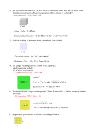 38.- En un contenedor cúbico de 1,5 m de arista se introducen cubos de 1 dm3 de arista, hasta
     llenarlo completamente. ¿Cuántos decímetros cúbicos hay en el contenedor?
     → De Matemáticas 1º ESO – Esfera – SM




              1,5 m

      Arista 1,5 m ·10=15 dm

      Volumen del contenedor 15 dm· 15 dm·15 dm=153 dm 3=3.375 dm 3

39.- Calcula el área y el perímetro de un cuadrado de 7 cm de lado.




               7 cm

      Área=lado ·lado=l ·l=l 2=7 cm2=49 cm2

      Perímetro=l lll=4 l=4 · 7 cm=28 cm

40.- Un campo cuadrangular tiene 10.000 m2 de superficie.
     a) ¿Cuánto mide su lado?
     b) ¿Cuál es su perímetro?
     → De Matemáticas 1º ESO – Esfera – SM

                               Área=l 2

              10.000 m2        l 2= A⇒  l 2 = A⇒ l= 10.000 m 2=100 m

                               Perímetro=4 ·l =4 ·100 m=400 m

41.- Se desea vallar un campo cuadrangular de 256 m2 de superficie. ¿Cuántos metros de valla se
     necesitan?
     → De Matemáticas 1º ESO – Esfera – SM



                               l= A= 256 m2=16 m
                256 m2
                               P=4 ·l=4 ·16 m=64 m de valla se necesitan


42.- Representa, gráficamente, el número cuadrado perfecto 16.


                4

          4
 