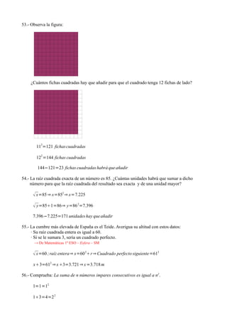 53.- Observa la figura:




     ¿Cuántos fichas cuadradas hay que añadir para que el cuadrado tenga 12 fichas de lado?




        112=121 fichas cuadradas
          2
        12 =144 fichas cuadradas

        144−121=23 fichas cuadradas habrá que añadir

54.- La raíz cuadrada exacta de un número es 85. ¿Cuántas unidades habrá que sumar a dicho
     número para que la raíz cuadrada del resultado sea exacta y de una unidad mayor?

       x=85 ⇒ x=852 ⇒ x=7.225
       y=851=86⇒ y=86 2=7.396
      7.396−7.225=171 unidades hay que añadir

55.- La cumbre más elevada de España es el Teide. Averigua su altitud con estos datos:
     · Su raíz cuadrada entera es igual a 60.
     · Si se le sumara 3, sería un cuadrado perfecto.
      → De Matemáticas 1º ESO – Esfera – SM

       x=60 ; raíz entera⇒ x=60 2r ⇒ Cuadrado perfecto siguiente=612
      x3=612 ⇒ x 3=3.721 ⇒ x =3.718 m

56.- Comprueba: La suma de n números impares consecutivos es igual a n2.

      1=1=12

      13=4=2 2
 