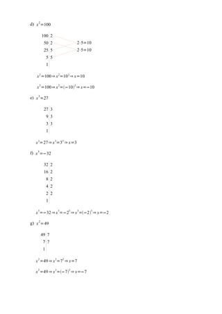 d) x 2 =100

        100 2
         50 2                  2⋅5=10
         25 5                  2⋅5=10
             5 5
             1

   x 2 =100⇒ x 2=10 2 ⇒ x=10

   x 2 =100⇒ x 2=−102 ⇒ x=−10

e) x 3 =27

         27 3
             9 3
             3 3
             1

   x 3=27⇒ x 3=33 ⇒ x=3

f) x 5 =−32

         32 2
         16 2
             8 2
             4 2
             2 2
             1

   x 5=−32 ⇒ x 5=−25 ⇒ x 5=−25 ⇒ x=−2

g) x 2 =49

        49 7
         7 7
         1

    2              2   2
   x =49 ⇒ x =7 ⇒ x=7
    2              2       2
   x =49 ⇒ x =−7 ⇒ x=−7
 