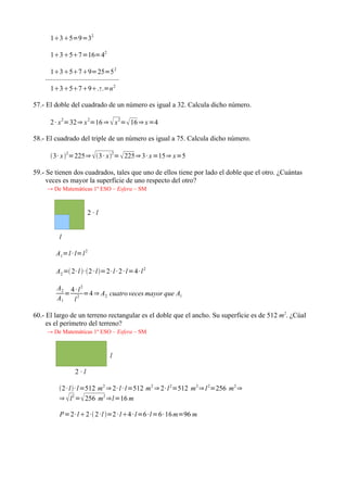 135=9=32

      1357=16=42

       13579=25=5 2
    ··········································
       13579=n 2             n



57.- El doble del cuadrado de un número es igual a 32. Calcula dicho número.

      2 · x =32⇒ x =16 ⇒  x = 16 ⇒ x =4
             2              2                2



58.- El cuadrado del triple de un número es igual a 75. Calcula dicho número.

      3· x 2=225⇒  3 · x2=  225⇒ 3 · x =15⇒ x=5

59.- Se tienen dos cuadrados, tales que uno de ellos tiene por lado el doble que el otro. ¿Cuántas
     veces es mayor la superficie de uno respecto del otro?
     → De Matemáticas 1º ESO – Esfera – SM



                            2·l


           l

          A1=l · l=l 2

          A2 = 2· l ·2 · l=2· l · 2 · l=4· l 2

          A2 4 · l 2
             = 2 =4 ⇒ A2 cuatro veces mayor que A1
          A1   l

60.- El largo de un terreno rectangular es el doble que el ancho. Su superficie es de 512 m2. ¿Cúal
     es el perímetro del terreno?
     → De Matemáticas 1º ESO – Esfera – SM



                                         l

                     2·l

           2 · l· l=512 m2 ⇒ 2· l · l=512 m2 ⇒ 2· l 2=512 m2 ⇒ l 2=256 m2 ⇒
           ⇒  l 2 = 256 m2 ⇒l=16 m

            P=2· l2· 2 ·l =2 · l4 · l=6 ·l=6· 16 m=96 m
 
