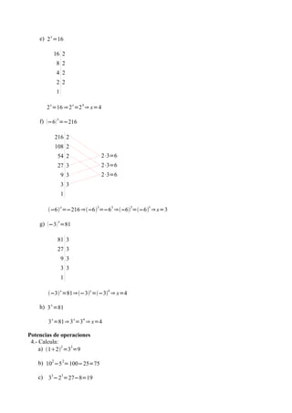 e) 2 x =16

             16 2
              8 2
              4 2
              2 2
              1

        x               x   4
       2 =16 ⇒ 2 =2 ⇒ x=4

    f) −6  x=−216

             216 2
             108 2
              54 2                  2⋅3=6
              27 3                  2⋅3=6
                  9 3               2⋅3=6
                  3 3
                  1

                  x             3      3    3   3
       −6 =−216 ⇒−6 =−6 ⇒−6 =−6 ⇒ x=3

    g)  −3  x=81

              81 3
              27 3
                  9 3
                  3 3
                  1

       −3 x =81⇒−3x =−34 ⇒ x=4

    h) 3 x =81
         x              x   4
       3 =81⇒ 3 =3 ⇒ x=4

Potencias de operaciones
 4.- Calcula:
     a) 122 =32=9

   b) 102 −5 2=100−25=75

   c) 33−23=27−8=19
 