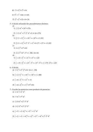 d) 7−54=24 =16

   e) 82 12 =641=65

   f) 2 5−23 =32−8=24

5.- Calcula utilizando dos procedimientos distintos:
    a)
     1)  3⋅2⋅4 2 =24 2 =576

                    2
    2)  3⋅2⋅4  =32⋅2 2⋅4 2 =9⋅4⋅16=576
   b)
                    3
    1) [ 2⋅3⋅−3  ] =  −18  3 =−183=−5 .832

                        3
    2) [ 2⋅3⋅ −3  ] =23⋅33⋅−3 3 =8⋅27⋅ −27 =−5 .832
   c)
    1)  6 :2 4 =34 =81

                4
    2)  6 :2  =64 :2 4=1 . 296 :16=81
   d)
                     3
    1) [  −15  :3 ] =−5 3=−53 =−125

                        3
     2) [  −15  :3 ] = −15 3 :33 =−153 : 33=−3 . 375: 27=−125

6.- Calcula:
    a)  3⋅2  4 =3 4⋅24 =81⋅16=1. 296

                                3
   b) [  −2 ⋅5 ] 3= −10  =−103 =−1 . 000

                            3
   c) [ −6  : 3 ] 3= −2  =−8

                    4
   d) [  −6  : 2 ] =−3  4 =3 4 =81

7.- Escribe las potencias como producto de potencias:
    a)  2⋅4 3=23⋅4 3

            6
   b)  7⋅6  =76⋅66

   c)  2⋅5⋅8  2 =2 2⋅52⋅82

                4
   d)  3⋅2⋅5  =3 4⋅2 4⋅5 4

                                    3    3
   e) [ −5 ⋅ −3 ⋅6 ] 3 =−5  ⋅−3  ⋅63

                            6
   f) [  −2 ⋅−5 ⋅ −8  ] =  −2 6⋅−5 6⋅−8  6=26⋅56⋅86
 