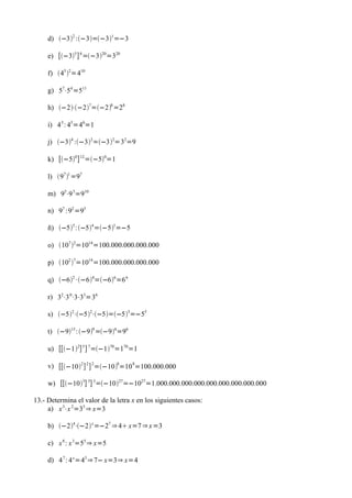d) −32 :−3=−31=−3

     e) [−35 ] 4 =−320=320

     f) 45 2=410

     g) 57⋅54 =511

     h) −2⋅−27=−28 =28

     i) 4 5 : 45=40=1

     j) −34 :−32=−32=32=9

     k) [−50 ] 12=−50=1

     l) 97 1 =97

     m) 95⋅9 5=910

     n) 97 :92 =95

     ñ) −55 :−54=−51=−5

     o) 107 2=1014=100.000.000.000.000

     p) 102 7=1014=100.000.000.000.000

     q) −62 ·−64=−66=6 6

     r) 32⋅3 0⋅3⋅33=36

     s) −52⋅−52⋅−5=−55=−55

     t) −915 :−99 =−96=96

     u) [[−12] 5 ] 7=−170=170=1

     v) [[−102 ] 2 ] 2=−108=10 8=100.000.000

     w) [[−103] 3] 3=−1027=−1027=1.000.000.000.000.000.000.000.000.000

13.- Determina el valor de la letra x en los siguientes casos:
     a) x 3⋅x 2=35 ⇒ x=3

     b) −24⋅−2 x =−27 ⇒ 4 x=7 ⇒ x =3

     c) x 8 : x 3=55 ⇒ x=5

     d) 4 7 : 4 x =43 ⇒ 7− x=3⇒ x=4
 