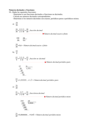 Números decimales y fracciones
18.- Dadas las siguientes fracciones:
     · Determina si son fracciones decimales o fracciones no decimales.
     · Calcula sus números decimales correspondientes.
     · Determina si los números decimales son exactos, periódicos puros o periódicos mixtos.

         18
    a)
         30

         18 2 · 3· 3 18
           =        ⇒   , fracción decimal
         30 2 · 3· 5 30
                                              Número decimal exacto o finito

          180     30
           00     0,6

         18
            =0,6  Número decimal exacto o finito
         30

         12
    b)
          9

         12 2· 2 · 3 12
            =       ⇒ , fracción no decimal
          9   3·3     9
                                                 Número decimal periódico puro

              12        9
               30       1,333…
                 30
                  30
                    30…

         12               
            =1,333333=1, 3  Número decimal periódico puro
          9

         21
    c)
         45

         21   3· 7   21
            =      ⇒    , fracción no decimal
         45 3· 3· 5 45
                                                Número decimal periódico mixto

                210      45
                 300     0,4666…
                  300
                    300
                     300…

         21                 
            =0,4666666=0,4 6  Número decimal periódico mixto
         45
 