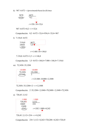 k) 967 :4.672  Aproximando hasta las décimas

       9670         4672
       0326          0,2


                    r =326 :10=32,6

   967 :4.672=0,2 r =32,6

  Comprobación: 0,2 · 4.67232,6=934,432,6=967

l) 7.154,8: 4.672

       7154,8        4672
       24828         1,5
        1468

                     r =1.468:10=146,8

   7.154,8: 4.672=1,5 r =146,8

  Comprobación: 1,5· 4.672146,8=7.008146,8=7.154,8

m) 72,3456 :35,1204

       · 10.000       · 10.000
       72,3456        35,1204
       021048         2

                       r =21.048 :10.000=2,1048


   72,3456 :35,1204=2 r =2,1048

  Comprobación: 2 · 35,12042,1048=70,24082,1048=72,3456

n) 728,45 :3,112

         · 1.000       · 1.000
        728,450        3,112
        10605          234
         12690
           0242         r =242 :1.000=0,242


   728,45 :3,112=234 r=0,242

  Comprobación: 234 · 3,1120,242=728,2080,242=728,45
 