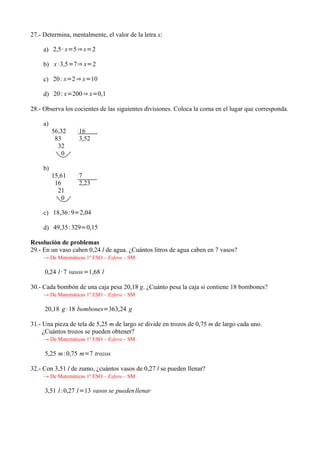 27.- Determina, mentalmente, el valor de la letra x:

     a) 2,5 · x=5 ⇒ x=2

     b) x ·3,5=7⇒ x=2

     c) 20 : x=2 ⇒ x=10

     d) 20 : x=200 ⇒ x=0,1

28.- Observa los cocientes de las siguientes divisiones. Coloca la coma en el lugar que corresponda.

     a)
          56,32    16
           83      3,52
            32
              0

     b)
          15,61    7
           16      2,23
            21
              0

     c) 18,36 :9=2,04

     d) 49,35 :329=0,15

Resolución de problemas
29.- En un vaso caben 0,24 l de agua. ¿Cuántos litros de agua caben en 7 vasos?
     → De Matemáticas 1º ESO – Esfera – SM

     0,24 l · 7 vasos =1,68 l

30.- Cada bombón de una caja pesa 20,18 g. ¿Cuánto pesa la caja si contiene 18 bombones?
     → De Matemáticas 1º ESO – Esfera – SM

     20,18 g · 18 bombones=363,24 g

31.- Una pieza de tela de 5,25 m de largo se divide en trozos de 0,75 m de largo cada uno.
     ¿Cuántos trozos se pueden obtener?
     → De Matemáticas 1º ESO – Esfera – SM

     5,25 m: 0,75 m=7 trozos

32.- Con 3,51 l de zumo, ¿cuántos vasos de 0,27 l se pueden llenar?
     → De Matemáticas 1º ESO – Esfera – SM

     3,51 l :0,27 l=13 vasos se pueden llenar
 