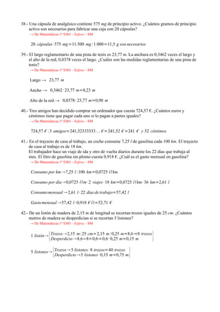 38.- Una cápsula de analgésico contiene 575 mg de principio activo. ¿Cuántos gramos de principio
     activo son necesarios para fabricar una caja con 20 cápsulas?
     → De Matemáticas 1º ESO – Esfera – SM

     20 cápsulas· 575 mg=11.500 mg :1.000=11,5 g son necesarios

39.- El largo reglamentario de una pista de tenis es 23,77 m. La anchura es 0,3462 veces el largo y
     el alto de la red, 0,0378 veces el largo. ¿Cuáles son las medidas reglamentarias de una pista de
     tenis?
     → De Matemáticas 1º ESO – Esfera – SM

     Largo → 23,77 m

    Ancho → 0,3462 · 23,77 m=8,23 m

    Alto de la red → 0,0378 · 23,77 m=0,90 m

40.- Tres amigos han decidido comprar un ordenador que cuesta 724,57 €. ¿Cuántos euros y
     céntimos tiene que pagar cada uno si lo pagan a partes iguales?
     → De Matemáticas 1º ESO – Esfera – SM

     724,57 € : 3 amigos=241,52333333 € =241,52 € =241 € y 52 céntimos

41.- En el trayecto de casa al trabajo, un coche consume 7,25 l de gasolina cada 100 km. El trayecto
     de casa al trabajo es de 18 km.
     El trabajador hace un viaje de ida y otro de vuelta diarios durante los 22 días que trabaja al
     mes. El litro de gasolina sin plomo cuesta 0,918 €. ¿Cuál es el gasto mensual en gasolina?
     → De Matemáticas 1º ESO – Esfera – SM

     Consumo por km7,25 l :100 km=0,0725 l /km

     Consumo por día0,0725 l /m· 2 viajes · 18 km=0,0725 l /km· 36 km=2,61 l

     Consumo mensual  2,61 l · 22 días de trabajo=57,42 l

     Gasto mensual 57,42 l · 0,918 € /l=52,71 €

42.- De un listón de madera de 2,15 m de longitud se recortan trozos iguales de 25 cm. ¿Cuántos
     metros de madera se desperdician si se recortan 5 listones?
     → De Matemáticas 1º ESO – Esfera – SM


                {
     1 listón Trozos 2,15 m:25 cm=2,15 m: 0,25 m=8,6 ⇒8 trozos
               Desperdicio 8,6−8=0,6⇒ 0,6 · 0,25 m=0,15 m                 }
                    {
     5 listones Trozos  5 listones · 8 trozos=40 trozos
                 Desperdicio 5 listones · 0,15 m=0,75 m      }
 