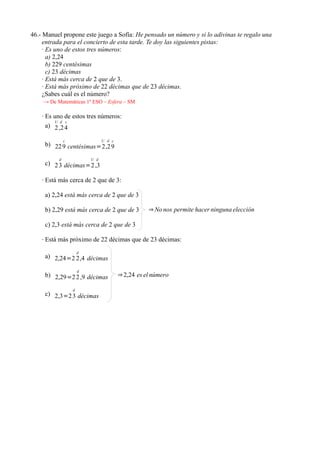 46.- Manuel propone este juego a Sofía: He pensado un número y si lo adivinas te regalo una
     entrada para el concierto de esta tarde. Te doy las siguientes pistas:
     · Es uno de estos tres números:
       a) 2,24
       b) 229 centésimas
       c) 23 décimas
     · Está más cerca de 2 que de 3.
     · Está más próximo de 22 décimas que de 23 décimas.
     ¿Sabes cuál es el número?
    → De Matemáticas 1º ESO – Esfera – SM

    · Es uno de estos tres números:
         U d c
      a) 2 ,2 4

              c                 U d c
     b) 22 9 centésimas=2 ,2 9

          d               U d
     c) 2 3 décimas=2 ,3

    · Está más cerca de 2 que de 3:

     a) 2,24 está más cerca de 2 que de 3

     b) 2,29 está más cerca de 2 que de 3          ⇒ No nos permite hacer ninguna elección

     c) 2,3 está más cerca de 2 que de 3

    · Está más próximo de 22 décimas que de 23 décimas:
                      d
     a) 2,24=2 2 ,4 décimas

                      d
     b) 2,29=2 2 ,9 décimas             ⇒ 2,24 es el número

                  d
     c) 2,3=2 3 décimas
 