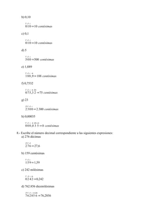 b) 0,10
      U d c
      0 1 0 ⇒10 centésimas

   c) 0,1
      U d c
      0 1 0 ⇒10 centésimas

   d) 5
      U d c
      5 0 0 ⇒500 centésimas

   e) 1,889
      U d c m
      1 8 8 ,9 ⇒ 188 centésimas

   f) 0,7532
      U d c m dm
      0 7 5 ,3 2 ⇒75 centésimas

   g) 23
      DU d c
      2 3 0 0 ⇒ 2.300 centésimas

   h) 0,00035
      U d c m dm cm
      0 0 0 ,0 3 5 ⇒ 0 centésimas

8.- Escribe el número decimal correspondiente a las siguientes expresiones:
    a) 276 décimas
      DU d
      2 7 6 ⇒ 27,6

   b) 159 centésimas
      U d c
      1 5 9 ⇒ 1,59

   c) 242 milésimas
      U d c m
      0 2 4 2 ⇒0,242

   d) 762.856 diezmilésimas
      D U d c m dm
      7 6 2 8 5 6 ⇒76,2856
 