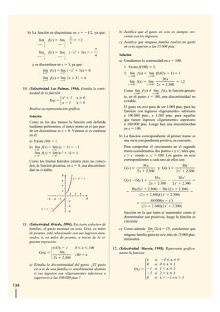 b) La función es discontinua en x                                                  1/2, ya que:       b) Justifica que el gasto en ocio es siempre cre-
                                    1                                                                             ciente con los ingresos.
                lím f(x)      lím1         2
                   1                x                                                                          c) Justifica que ninguna familia realiza un gasto
               x→            x→
                         2                             2                                                          en ocio superior a las 15.000 ptas.
                                                                                                      7
                    lím1 f(x)                 lím1 ( x2                          3x)
                x→                            x→                                                      4        Solución
                         2                             2
                                                                                                               a) Estudiamos la continuidad en x                      100:
            y es discontinua en x                          3, ya que:
                                                                                                                  1. Existe f(100)            1.
                         lím f(x)              lím ( x2                     3x)                 0
                         x→3                   x→3                                                                2. lím f(x)               lím (0,02 x          1)     1
                                                                                                                     x→100              x→100
                         lím f(x)              lím ⏐x                   3⏐              6                                                                30x
                         x→3                   x→3
                                                                                                                     lím f(x)            lím                               1,2
                                                                                                                    x→100               x→100      2x     2.300
      10. (Selectividad. Las Palmas, 1994). Estudia la conti-
                                                                                                                  Como lím f(x)                lím f(x), la función presen-
          nuidad de la función:                                                                                           x→100              x→100

                                x2 1 x 0                                                                          ta, en el punto x              100, una discontinuidad no
                        f(x)                                                                                      evitable.
                                x 1 x 0
                                                                                                                  El gasto en ocio pasa de ser 1.000 ptas. para las
          Realiza su representación gráfica.
                                                                                                                  familias con ingresos «ligeramente» inferiores
          Solución                                                                                                a 100.000 ptas., a 1.200 ptas. para aquellas
                                                                                                                  que tienen ingresos «ligeramente» superiores
          Como en los dos tramos la función está definida
                                                                                                                  a 100.000 ptas. Luego hay una discontinuidad
          mediante polinomios, el único punto en el que pue-
                                                                                                                  en x 100.
          de ser discontinua es x 0. Veamos si es continua
          en él:                                                                                               b) La función correspondiente al primer tramo es
          a) Existe f (0)                1.                                                                       una recta con pendiente positiva, es creciente.
          b) lím f (x)               lím (x                1)               1                                     Para comprobar el crecimiento en el segundo
              x→0                    x→0
                                                   2                                                              tramo consideramos dos puntos x y x', tales que,
              lím f (x)              lím (x                1)           1
              x→0                    x→0                                                                          x x' siendo x, x' 100. Los gastos en ocio
          Como los límites laterales existen pero no coinci-                                                      correspondientes a cada uno de ellos son:
          den, la función presenta, en x 0, una discontinui-                                                                    30x                                      30x'
                                                                                                                  G(x)                 y G(x')
          dad no evitable.                                                                                                    2x 2.300                                2x' 2.300
                                                   Y
                                                                    y       x2      1                                                         30x                    30x'
                                                   6                                                              G(x)       G(x')
                                                                                                                                            2x 2.300              2x' 2.300
                                                   4

                                                   2
                                                                                                                         30x(2 x' 2.300) 30x'(2 x 2.300)
                                                                2       4       6                                             (2x 2.300)(2 x' 2.300)
                                 6       4    2                                             X
                                                            2                                                                                69.000(x x')
                                                            4                                                                     (2x        2.300)(2 x' 2.300)
                     y       x       1
                                                            6
                                                                                                                  fracción en la que tanto el numerador como el
                                                                                                                  denominador son positivos, luego la función es
                                                                                                                  creciente.
      11. (Selectividad. Oviedo, 1994). En cierto colectivo de
          familias, el gasto mensual en ocio, G(x), en miles                                                   c) Como además lím G(x)                       15, concluimos que
                                                                                                                                        x→   ∞
          de pesetas, está relacionado con sus ingresos men-                                                      ninguna familia gasta en ocio más de 15.000 ptas.
          suales, x, en miles de pesetas, a través de la si-                                                      mensuales.
          guiente expresión:
                                     0,02x 1                            0           x           100        12. (Selectividad. Murcia, 1998). Representa gráfica-
                    G(x)                 30x                                                                   mente la función:
                                                                        100             x
                                     2x 2.300
                                                                                                                                        x   si           3       x     0
          a) Estudia la discontinuidad del gasto. ¿El gasto                                                                             0   si       0       x    1
             en ocio de una familia es sensiblemente distinto                                                             f(x)            1 si       1       x    2
             si sus ingresos son «ligeramente» inferiores o                                                                               2 si       2       x    3
             superiores a las 100.000 ptas.?                                                                                            0   si       x           3ox         3

134
 