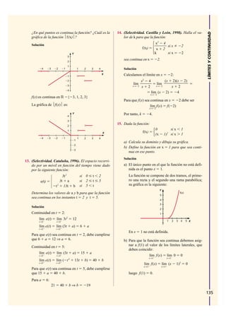 ¿En qué puntos es continua la función? ¿Cuál es la                                 14. (Selectividad. Castilla y León, 1998). Halla el va-




                                                                                                                                                                   LÍMITES Y CONTINUIDAD
    gráfica de la función ⏐f(x)⏐?                                                          lor de k para que la función:

    Solución                                                                                                             x2        4
                                                                                                                                     si x               2
                                                                                                          f(x)            x        2
                                              Y                                                                          k           si x               2
                                          3
                                          2
                                                                                           sea continua en x               2.
                                          1
             4        3        2      1               1       2           3    4           Solución
                                                                                   X       Calculamos el límite en x                        2:
                                          1
                                          2                                                             x2       4                  (x      2)(x 2)
                                          3
                                                                                                 lím                      lím
                                                                                                 x→ 2   x        2        x→ 2             x 2
                                          4
                                                                                                                     lím (x             2)     4
                                                                                                                    x→ 2
    f(x) es continua en                   { 3, 1, 2, 3}
                                                                                           Para que f(x) sea continua en x  2 debe ser
    La gráfica de ⏐f(x)⏐ es:                                                                                 lím f(x) f( 2)
                                                                                                                   x→ 2

                                              Y                                            Por tanto, k            4.
                                          4
                                          3
                                          2
                                                                                       15. Dada la función:
                                          1                                                                              0             si x             1
                                                                                   X                      f(x)
                                                                                                                         (x        1)2 si x             1
             4    3            2      1               1       2           3    4
                                                  1
                                                                                           a) Calcula su dominio y dibuja su gráfica.
                                                  2
                                                                                           b) Define la función en x 1 para que sea conti-
                                                  3
                                                                                              nua en ese punto.
                                                                                           Solución
13. (Selectividad. Cataluña, 1996). El espacio recorri-
    do por un móvil en función del tiempo viene dado                                       a) El único punto en el que la función no está defi-
    por la siguiente función:                                                                 nida es el punto x 1.
                                     3t 2                 si 0            t    2              La función se compone de dos tramos, el prime-
          e(t)                     3t a                   si 2            t    5              ro una recta y el segundo una rama parabólica;
                               t 2
                                      13t     b           si 5            t                   su gráfica es la siguiente:
                                                                                                                              Y
    Determina los valores de a y b para que la función                                                                                                f(x)
                                                                                                                              5
    sea continua en los instantes t 2 y t 5.
                                                                                                                              4
                                                                                                                              3
    Solución
                                                                                                                              2
    Continuidad en t                 2:                                                                                       1
         lím e(t)              lím 3t 2       12                                                                                        1     2   3     4    5 X
         t→2                   t→2

         lím e(t)              lím (3t        a)          6       a
         t→2                   t→2
                                                                                              En x      1 no está definida.
    Para que e(t) sea continua en t                           2, debe cumplirse
    que 6 a 12 ⇒ a 6.                                                                      b) Para que la función sea continua debemos asig-
    Continuidad en t                 5:                                                       nar a f(1) el valor de los límites laterales, que
                                                                                              deben coincidir:
         lím e(t)              lím (3t        a)          15          a
         t→5                   t→5                                                                                 lím f (x)            lím 0         0
                                          2                                                                        x→1                  x→1
         lím e(t)              lím ( t            13t          b)         40       b
         t→5                   t→5
                                                                                                             lím f(x)             lím (x          1)2        0
                                                                                                             x→1                  x→1
    Para que e(t) sea continua en t                           5, debe cumplirse
    que 15 a 40 b.                                                                            luego f (1)          0.
    Para a       6:
                          21       40     b⇒b                     19

                                                                                                                                                                   135
 