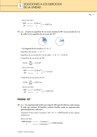 SOLUCIONES A LOS EJERCICIOS
  5      DE LA UNIDAD

                                                                                      Pág. 11


       REGLA DE TRES

        360° ——— 12,56 m 
                          x = 0,872 m
         25° ———    x    


35         ¿Cuál es la superficie de un sector circular de 90° en un círculo de 2 m
     de radio? ¿Y la superficie de un sector de 25°?

                                     90°                25°
                                     2m


       La longitud de un círculo es: S = π · r 2
     Superficie del círculo → π · r 2
     Superficie de un círculo de 2 m de radio → π · 22 = 12,56 m2
     • Superficie de un sector de 90°:
          p
        12,56 · 90° = 3,14 m2
                360°
        REGLA DE TRES

         360° ——— 12,56 m2 
                            x = 3,14 m2
          90° ———    x     

     • Superficie de un sector de 25°:

       12,56 · 25° = 0,872 m2
               360°
       REGLA DE TRES

         360° ——— 12,56 m2 
          25° ———    x      x = 0,872 m2
                           


PÁGINA 107

36         Un supermercado recibe una carga de 100 cajas de refrescos cada semana.
     Si cada caja contiene 20 botellas, ¿cuántas botellas vende ese supermercado,
     aproximadamente, cada mes?
     Tomamos el mes como 4 semanas: 100 · 20 · 4 = 8 000 botellas al mes, aproxi-
     madamente.
     REGLA DE TRES
     2 000 botellas ——— 1 semana 
                    ——— 4 semanas 
                                    x = 8 000 botellas
           x                      


Unidad 5. Proporcionalidad
 