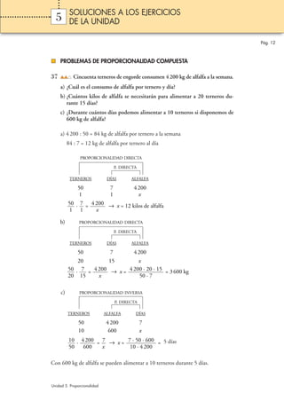 SOLUCIONES A LOS EJERCICIOS
  5        DE LA UNIDAD

                                                                                       Pág. 12



     PROBLEMAS DE PROPORCIONALIDAD COMPUESTA

37           Cincuenta terneros de engorde consumen 4 200 kg de alfalfa a la semana.
     a) ¿Cuál es el consumo de alfalfa por ternero y día?
     b) ¿Cuántos kilos de alfalfa se necesitarán para alimentar a 20 terneros du-
        rante 15 días?
     c) ¿Durante cuántos días podemos alimentar a 10 terneros si disponemos de
        600 kg de alfalfa?

     a) 4 200 : 50 = 84 kg de alfalfa por ternero a la semana
          84 : 7 = 12 kg de alfalfa por ternero al día

                PROPORCIONALIDAD DIRECTA

                                   P. DIRECTA

           TERNEROS           DÍAS        ALFALFA

               50              7           4 200
                1              1             x
          50 · 7 = 4 200 → x = 12 kilos de alfalfa
           1 1       x

     b)         PROPORCIONALIDAD DIRECTA

                                   P. DIRECTA

           TERNEROS           DÍAS        ALFALFA

               50              7           4 200
              20        15         x
          50 · 7 = 4 200 → x = 4 200 · 20 · 15 = 3 600 kg
          20 15      x             50 · 7

     c)         PROPORCIONALIDAD INVERSA

                                   P. DIRECTA

          TERNEROS           ALFALFA        DÍAS

               50            4 200              7
               10             600               x
          10 · 4 200 = 7 → x = 7 · 50 · 600 = 5 días
          50    600    x        10 · 4 200

Con 600 kg de alfalfa se pueden alimentar a 10 terneros durante 5 días.


Unidad 5. Proporcionalidad
 