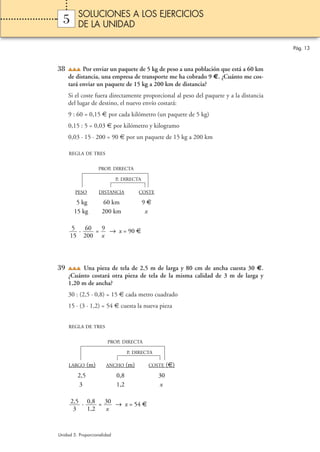 SOLUCIONES A LOS EJERCICIOS
  5      DE LA UNIDAD

                                                                                        Pág. 13



38         Por enviar un paquete de 5 kg de peso a una población que está a 60 km
     de distancia, una empresa de transporte me ha cobrado 9 €. ¿Cuánto me cos-
     tará enviar un paquete de 15 kg a 200 km de distancia?
     Si el coste fuera directamente proporcional al peso del paquete y a la distancia
     del lugar de destino, el nuevo envío costará:
     9 : 60 = 0,15 € por cada kilómetro (un paquete de 5 kg)
     0,15 : 5 = 0,03 € por kilómetro y kilogramo
     0,03 · 15 · 200 = 90 € por un paquete de 15 kg a 200 km

     REGLA DE TRES


                     PROP. DIRECTA

                             P. DIRECTA

        PESO         DISTANCIA           COSTE

        5 kg          60 km               9€
       15 kg          200 km               x

       5 · 60 = 9 → x = 90 €
      15 200 x




39        Una pieza de tela de 2,5 m de larga y 80 cm de ancha cuesta 30 €.
     ¿Cuánto costará otra pieza de tela de la misma calidad de 3 m de larga y
     1,20 m de ancha?
     30 : (2,5 · 0,8) = 15 € cada metro cuadrado
     15 · (3 · 1,2) = 54 € cuesta la nueva pieza


     REGLA DE TRES


                        PROP. DIRECTA

                                   P. DIRECTA

     LARGO     (m)     ANCHO       (m)      COSTE     (€)
         2,5                 0,8                 30
          3                  1,2                 x

      2,5 · 0,8 = 30 → x = 54 €
       3    1,2   x


Unidad 5. Proporcionalidad
 