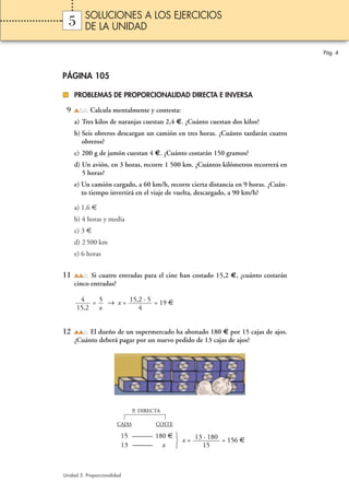 SOLUCIONES A LOS EJERCICIOS
  5      DE LA UNIDAD

                                                                                    Pág. 4



PÁGINA 105

     PROBLEMAS DE PROPORCIONALIDAD DIRECTA E INVERSA

 9          Calcula mentalmente y contesta:
     a) Tres kilos de naranjas cuestan 2,4 €. ¿Cuánto cuestan dos kilos?
     b) Seis obreros descargan un camión en tres horas. ¿Cuánto tardarán cuatro
        obreros?
     c) 200 g de jamón cuestan 4 €. ¿Cuánto costarán 150 gramos?
     d) Un avión, en 3 horas, recorre 1 500 km. ¿Cuántos kilómetros recorrerá en
        5 horas?
     e) Un camión cargado, a 60 km/h, recorre cierta distancia en 9 horas. ¿Cuán-
        to tiempo invertirá en el viaje de vuelta, descargado, a 90 km/h?

     a) 1,6 €
     b) 4 horas y media
     c) 3 €
     d) 2 500 km
     e) 6 horas


11         Si cuatro entradas para el cine han costado 15,2 €, ¿cuánto costarán
     cinco entradas?

       4 = 5 → x = 15,2 · 5 = 19 €
      15,2 x          4


12        El dueño de un supermercado ha abonado 180 € por 15 cajas de ajos.
     ¿Cuánto deberá pagar por un nuevo pedido de 13 cajas de ajos?




                                P. DIRECTA

                        CAJAS           COSTE

                         15 ——— 180 €     13 · 180 = 156 €
                                       x=
                         13 ——— x            15



Unidad 5. Proporcionalidad
 