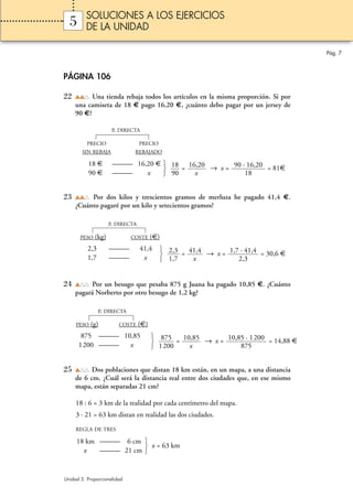 SOLUCIONES A LOS EJERCICIOS
  5      DE LA UNIDAD

                                                                                       Pág. 7



PÁGINA 106

22         Una tienda rebaja todos los artículos en la misma proporción. Si por
     una camiseta de 18 € pago 16,20 €, ¿cuánto debo pagar por un jersey de
     90 €?

                      P. DIRECTA

          PRECIO                  PRECIO
        SIN REBAJA            REBAJADO

          18 €        ——— 16,20 €  18 16,20
                                      =     → x = 90 · 16,20 = 81€
          90 €        ———    x     90   x             18


23        Por dos kilos y trescientos gramos de merluza he pagado 41,4 €.
     ¿Cuánto pagaré por un kilo y setecientos gramos?

                     P. DIRECTA

       PESO   (kg)           COSTE      (€)
          2,3        ———          41,4      2,3
                                                = 41,4 → x = 1,7 · 41,4 = 30,6 €
          1,7        ———           x        1,7    x            2,3


24         Por un besugo que pesaba 875 g Juana ha pagado 10,85 €. ¿Cuánto
     pagará Norberto por otro besugo de 1,2 kg?

                P. DIRECTA

     PESO   (g)         COSTE     (€)
       875 ——— 10,85                     875
                                               = 10,85 → x = 10,85 · 1200 = 14,88 €
      1200 ———   x                       1 200     x             875


25        Dos poblaciones que distan 18 km están, en un mapa, a una distancia
     de 6 cm. ¿Cuál será la distancia real entre dos ciudades que, en ese mismo
     mapa, están separadas 21 cm?

     18 : 6 = 3 km de la realidad por cada centímetro del mapa.
     3 · 21 = 63 km distan en realidad las dos ciudades.
     REGLA DE TRES

     18 km ——— 6 cm 
                      x = 63 km
       x   ——— 21 cm 


Unidad 5. Proporcionalidad
 