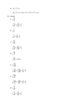 3
     d)    8:   x  =1

           8:   x  =1⇒  8=  x  ⇒  23= x 3 ⇒ x=2
                    3              3




39.- Calcula:
     a)
          9
          16


              9 9 3
                =    =
              16  16 4


     b)
             1
              4


             1 1 1
               = =
              4 4 2


     c)
             81
              49


             81  81 9
                =    =
              49  49 7


     d)
             50
               2


             50
               2
                 = 25=5


     e)
              36
              100


              36
                  =
                     36 = 6 = 3
              100 100 10 5


     f)
          144
            81


             144 144 12 4
               81
                  =    = =
                    81 9 3

     g)
              9
              64


              9
                 =
                   9 =3
              64 64 8
 