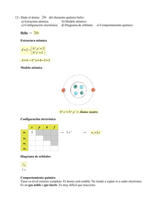 12.- Dado el átomo 4 He del elemento químico helio:
                      2
     a) Estructura atómica        b) Modelo atómico
     c) Configuración electrónica d) Diagrama de orbitales       e) Comportamiento químico
                4
    Helio →     2   He

    Estructura atómica


            {            }
                     +
    Z =2  Nº p- =2
           Nº e =2

    A=4  Nº n=4−2=2

    Modelo atómico




                                        -      +
                                     Nº e =Nº p ⇒ Átomo neutro

    Configuración electrónica

            s        p       d   f
      n1    2                        → 1s2            →     n 1=2 e -
      n2
      n3
      n4

    Diagrama de orbitales

     ↑↓
     1s

    Comportamiento químico
    Tiene su nivel exterior completo. El átomo está estable. No tiende a captar ni a ceder electrones.
    Es un gas noble o gas inerte. Es muy difícil que reaccione.
 