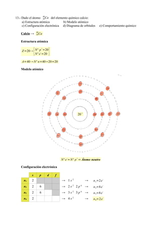 13.- Dado el átomo 40Ca del elemento químico calcio:
                      20
     a) Estructura atómica        b) Modelo atómico
     c) Configuración electrónica d) Diagrama de orbitales           e) Comportamiento químico
                    40
    Calcio →        20   Ca

    Estructura atómica


                {                }
                             +
    Z =20  Nº p- =20
            Nº e =20

    A=40  Nº n=40−20=20

    Modelo atómico




                                                    20 +




                                         Nº e -=Nº p + ⇒ Átomo neutro

    Configuración electrónica

            s            p       d   f
      n1    2                            → 1s2             →    n 1=2 e -
      n2    2            6               → 2s2 2p6 →            n 2=8 e
                                                                          -


      n3    2            6               → 3s2 3p6 →            n 3=8 e
                                                                          -


      n4    2                            → 4s2             →    n 4=2 e
                                                                          -
 