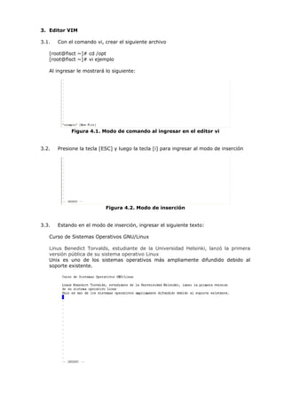 3. Editor VIM

3.1.   Con el comando vi, crear el siguiente archivo

   [root@fisct ~]# cd /opt
   [root@fisct ~]# vi ejemplo

   Al ingresar le mostrará lo siguiente:




            Figura 4.1. Modo de comando al ingresar en el editor vi


3.2.   Presione la tecla [ESC] y luego la tecla [i] para ingresar al modo de inserción




                           Figura 4.2. Modo de inserción


3.3.   Estando en el modo de inserción, ingresar el siguiente texto:

   Curso de Sistemas Operativos GNU/Linux

   Linus Benedict Torvalds, estudiante de la Universidad Helsinki, lanzó la primera
   versión pública de su sistema operativo Linux
   Unix es uno de los sistemas operativos más ampliamente difundido debido al
   soporte existente.
 