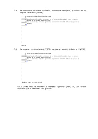 3.4.     Para enumerar las líneas o párrafos, presione la tecla [ESC] y escriba :set nu
         seguido de la tecla [ENTER].




3.5.     Para grabar, presione la tecla [ESC] y escriba :w! seguido de la tecla [ENTER].




       En la parte final, le mostrará el mensaje “ejemplo” [New] 5L, 250 written
       indicando que el archivo ha sido grabado.
 