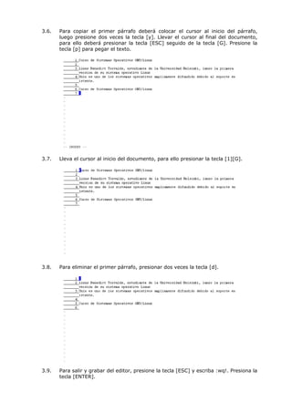 3.6.   Para copiar el primer párrafo deberá colocar el cursor al inicio del párrafo,
       luego presione dos veces la tecla [y]. Llevar el cursor al final del documento,
       para ello deberá presionar la tecla [ESC] seguido de la tecla [G]. Presione la
       tecla [p] para pegar el texto.




3.7.   Lleva el cursor al inicio del documento, para ello presionar la tecla [1][G].




3.8.   Para eliminar el primer párrafo, presionar dos veces la tecla [d].




3.9.   Para salir y grabar del editor, presione la tecla [ESC] y escriba :wq!. Presiona la
       tecla [ENTER].
 