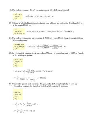 9.- Una onda se propaga a 2,5 m/s con un periodo de 0,4 s. Calcula su longitud.

      v =2,5 m/ s
                         
      T =0,4 s        v = ⇒ =v · T =2,5 m/ s · 0,4 s=1 m
                         T
      ¿ ?

10.- Calcula la velocidad de propagación de una onda sabiendo que su longitud de onda es 0,05 m y
     su frecuencia 20.000 Hz.

      ¿v ?
      =0,05 m          v =· f =0,05 m· 20.000 Hz=0,05 m · 20.000 s−1=1.000 m/s
      f =20.000 Hz

11.- Una onda se propaga con una velocidad de 3.000 m/s y tiene 15.000 Hz de frecuencia. Calcula
     la longitud de onda.

      v =3.000 m/ s                     v 3.000 m/ s 3.000 m/ s
      f =15.000 Hz       v =· f ⇒ =    =          =           =0,2 m
                                        f 15.000 Hz 15.000 s −1
      ¿ ?

12.- La velocidad de propagación de una onda es 750 m/s y la longitud de onda es 0,025 m. Calcula
     su frecuencia y su periodo.

      v =250 m/ s
      =0,075 m
      ¿f?
      ¿T ?

                   v 750 m/ s          −1
      v =· f ⇒ f = =         =30.000 s =30.000 Hz
                    0,025 m

           1     1         1
      T=     =        =           =0,0000  s
                                          3
           f 30.000 Hz 30.000 s−1

13.- Un vibrador genera, en la superficie del agua, ondas de 8 cm de longitud y 16 cm/s de
     velocidad de propagación. Calcula el periodo y la frecuencia de las ondas.


      =8 cm
      v =16 cm/ s
      ¿T ?
      ¿f?

             8 cm
      v= ⇒T= =         =0,5 s
        T   v 16 cm/ s

        1   1
      f= =      =2 s−1=2 Hz
        T 0,5 s
 