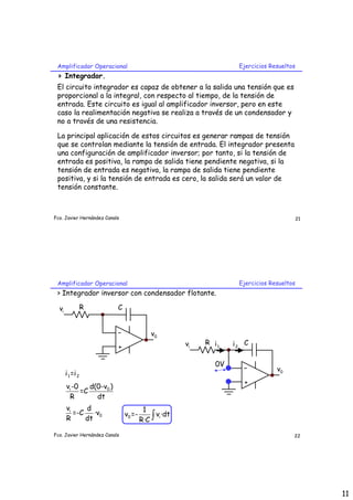 Amplificador Operacional                                          Ejercicios Resueltos
 > Integrador.
 El circuito integrador es capaz de obtener a la salida una tensión que es
 proporcional a la integral, con respecto al tiempo, de la tensión de
 entrada. Este circuito es igual al amplificador inversor, pero en este
 caso la realimentación negativa se realiza a través de un condensador y
 no a través de una resistencia.

 La principal aplicación de estos circuitos es generar rampas de tensión
 que se controlan mediante la tensión de entrada. El integrador presenta
 una configuración de amplificador inversor; por tanto, si la tensión de
 entrada es positiva, la rampa de salida tiene pendiente negativa, si la
 tensión de entrada es negativa, la rampa de salida tiene pendiente
 positiva, y si la tensión de entrada es cero, la salida será un valor de
 tensión constante.



Fco. Javier Hernández Canals                                                              21




 Amplificador Operacional                                          Ejercicios Resueltos
 > Integrador inversor con condensador flotante.

  vi              R        C


                           -               v0
                                                      vi   R i1   i2 C
                           +

                                                             0V
                                                                    -           v0
       i 1 =i 2
                                                                     +
       vi -0    d(0-v0 )
             =C
        R         dt
       vi     d                         1
          =-C    ·v0
                                       R·C ∫
                               v0 =-         vi ·dt
       R      dt

Fco. Javier Hernández Canals                                                          22




                                                                                               11
 