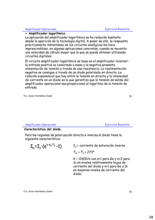 Amplificador Operacional                                 Ejercicios Resueltos
 > Amplificador logarítmico.
 La aplicación del amplificador logarítmico se ha reducido bastante
 desde la aparición de la tecnología digital. A pesar de ello, la respuesta
 prácticamente instantánea de los circuitos analógicos los hace
 imprescindibles, en algunas aplicaciones concretas, cuando se necesita
 una velocidad de cálculo mayor que la que se puede obtener utilizando
 circuitos digitales.
 El circuito amplificador logarítmico se basa en el amplificador inversor:
 la entrada positiva va conectada a masa y la negativa presenta
 alimentación de tensión a través de una resistencia. La realimentación
 negativa se consigue a través de un diodo polarizado en directa. La
 relación exponencial que hay entre la tensión en directa y la intensidad
 de corriente en un diodo es lo que garantiza que la tensión de salida del
 amplificador operacional sea proporcional al logaritmo de la tensión de
 entrada.

Fco. Javier Hernández Canals                                                  55




 Amplificador Operacional                                 Ejercicios Resueltos
Característica del diodo.
 Para las regiones de polarización directa e inversa el diodo tiene la
 siguiente característica:

      ID =IS ·(ek·VD/TK -1)        IS = corriente de saturación inversa.

                                   TK = TC + 273º

                                   K = 11600/η con η=1 para Ge y η=2 para
                                   Si en niveles relativamente bajos de
                                   corriente del diodo y η=1 para Ge y Si
                                   en mayores niveles de corriente del
                                   diodo.




Fco. Javier Hernández Canals                                                  56




                                                                                   28
 