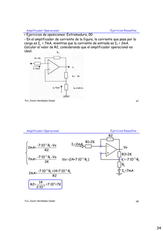 Amplificador Operacional                                       Ejercicios Resueltos
> Ejercicios de oposiciones: Extremadura, 00
- En el amplificador de corriente de la figura, la corriente que pasa por la
carga es IL = 7mA, mientras que la corriente de entrada es I1 = 2mA.
Calcular el valor de R2, considerando que el amplificador operacional es
ideal.




Fco. Javier Hernández Canals                                                        67




 Amplificador Operacional                                       Ejercicios Resueltos
                                                                R2
                                                    R1=2K
       -7·10-3 ·RL -Vo                    I1=2mA
  2mA=                                                      -             Vo
            R2
                                                            +           R3=2K
                  -3
       -7·10 ·RL -Vo                           -3
  7mA=                          Vo=-(14+7·10 ·RL )                      VL =-7·10-3 ·RL
            2K
                                                                        RL
            -7·10-3 ·RL +14+7·10 -3 ·RL                                 IL=7mA
   2mA=
                        R2

             14
     R2=        -3
                   =7·103 =7K
           2·10



Fco. Javier Hernández Canals                                                        68




                                                                                          34
 