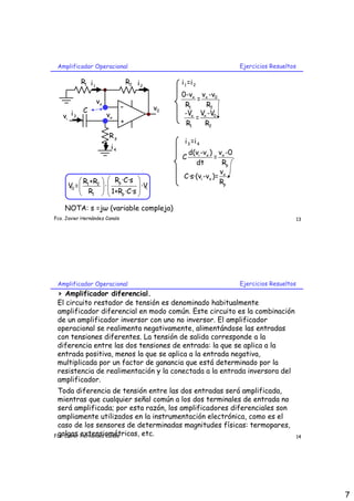 Amplificador Operacional                                              Ejercicios Resueltos

           R1 i 1                  R2 i 2        i 1 =i 2
                                                 0-vx vx -v0
                    vx                                =
                               -            v0    R1    R2
          C                                       -Vx Vx -V0
   vi i 3                vx                           =
                               +                   R1   R2
                         Rp
                                                  i 3 =i 4
                          i4
                                                   d(vi -vx ) vx -0
                                                 C             =
                                                      dt          Rp
                                                                 v
                                                  C·s·(vi -vx )= x
            R +R   Rp ·C·s                                   Rp
      V0 =  1 2  ·           ·Vi
             R1   1+Rp ·C·s 
                     
                               

    NOTA: s =jω (variable compleja)
Fco. Javier Hernández Canals                                                                  13




 Amplificador Operacional                                              Ejercicios Resueltos
 > Amplificador diferencial.
 El circuito restador de tensión es denominado habitualmente
 amplificador diferencial en modo común. Este circuito es la combinación
 de un amplificador inversor con uno no inversor. El amplificador
 operacional se realimenta negativamente, alimentándose las entradas
 con tensiones diferentes. La tensión de salida corresponde a la
 diferencia entre las dos tensiones de entrada: la que se aplica a la
 entrada positiva, menos la que se aplica a la entrada negativa,
 multiplicada por un factor de ganancia que está determinado por la
 resistencia de realimentación y la conectada a la entrada inversora del
 amplificador.
 Toda diferencia de tensión entre las dos entradas será amplificada,
 mientras que cualquier señal común a los dos terminales de entrada no
 será amplificada; por esta razón, los amplificadores diferenciales son
 ampliamente utilizados en la instrumentación electrónica, como es el
 caso de los sensores de determinadas magnitudes físicas: termopares,
 galgas extensiométricas, etc.
Fco. Javier Hernández Canals                                                                  14




                                                                                                   7
 