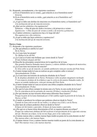 16.- Responde, razonadamente, a las siguientes cuestiones:
     a) Si en el hemisferio sur es verano, ¿qué estación es en el hemisferio norte?
        Invierno.
     b) Si en el hemisferio norte es otoño, ¿qué estación es en el hemisferio sur?
        Primavera.
     c) ¿A qué se debe este desfase de estaciones en el hemisferio norte y el hemisferio sur?
        A la inclinación del eje de rotación terrestre.
     d) ¿Qué son los solsticios y los equinoccios?
        Solsticios → Días de paso de otoño a invierno y de primavera a verano.
        Equinoccios → Días de paso de verano a otoño y de invierno a primavera.
     e) ¿Cuántos solsticios y equinoccios hay a lo largo del año?
        Dos equinoccios y dos solsticios.
     f) ¿A qué se debe que haya solsticios y equinoccios?
        A la inclinación del eje de rotación terrestre.

Tierra y Luna
17.- Responde a las siguientes cuestiones:
     a) ¿De qué planeta es satélite la Luna?
        De la Tierra.
     b) ¿La Luna tiene luz propia?
        No. Refleja la luz del Sol.
     c) ¿La Luna es el astro más brillante que vemos desde la Tierra?
        El más brillante después del Sol.
     d) Describe las principales características de la superficie de la Luna.
        Hay grandes llanuras llamadas mares lunares y cráteres debidos al impacto de meteoritos.
     e) ¿La Luna tiene movimiento de rotación?
        Si. Gira sobre su eje de rotación, en sentido antihorario vista por encima del Polo Norte.
     f) ¿Cuánto tiempo tarda la Luna en realizar un giro completo sobre sí misma?
        Aproximadamente 28 días.
     g) ¿La Luna tiene movimiento de traslación alrededor de la Tierra?
        Si. Se desplaza alrededor de la Tierra. Permanece sobre un plano imaginario inclinado
        5º con respecto al plano de la eclíptica y que lo corta en dos puntos llamados nodos. Se
        mueve en sentido antihorario, vista por encima del Polo Norte.
     h) ¿Cuánto tiempo tarda la Luna en recorrer una órbita completa alrededor de la Tierra?
        Aproximadamente 28 días.
     i) ¿Por qué la Luna ofrece siempre la misma cara a la Tierra, la cara oculta de la Luna?
        Por la coincidencia de los periodos de rotación (28 días) y traslación (28 días).
     j) ¿Por qué durante un mes terrestre observamos diferentes fases lunares?
        Porque la parte de la Luna iluminada por el Sol cambia según la posición de la Luna, la
        Tierra y el Sol.
     k) ¿Cuándo se producen los eclipses que podemos observar desde la Tierra?
        Cuando la Luna está en uno de sus nodos y se alinea con el Sol y con la Tierra.
     l) ¿Qué tipos de eclipses podemos observar desde la Tierra?
        Eclipses de Sol totales y parciales. Eclipses de Luna totales y parciales.
     m) ¿Por qué no es bueno mirar directamente al Sol, ni siquiera durante un eclipse?
        Porque las radiaciones dañinas del Sol aceleran el envejecimiento de la capa más externa
        del ojo. Durante un eclipse, la luz no nos llega, pero sí las radiaciones.
     n) ¿Cuántas mareas altas y cuántas mareas bajas tendrá un punto de la costa durante un día?
        Dos mareas altas y dos mareas bajas.
     ñ) ¿Cuántas mareas vivas y cuántas mareas muertas tendrá un punto de la costa durante un
        mes? Dos mareas vivas y dos mareas muertas.
 