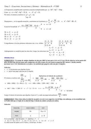 Tema 3 – Ecuaciones, Inecuaciones y Sistemas – Matemáticas B – 4º ESO                                                              11
o) Empezamos simplificando la primera ecuación multiplicándola por xy:: 6 x 2  6 y 2  13 xy
Como xy  6: 6 x 2  6 y 2  13  6            x 2  y 2  13
Por tanto, el sistema a resolver es:  x 2  y 2  13
                                     
                                      xy  6
                                                                                6        36
Despejamos y en la segunda ecuación y sustituimos en la primera: y               ; x 2  2  13          x 4  13 x 2  36  0
                                                                                x        x
                                                                  9         x  3
                         13  169  144 13  5 
                          2
Ecuación bicuadrada: x                
                               2          2    
                                                                  4         x  2

Si x  3  y  2
Si x  2  y  3
Si x  3  y  2
Si x  2  y  3
                                                                3 2 13                          2 3 4  9 13
                                                                                                       
Comprobemos si las dos primeras soluciones son, o no, válidas:  2 3 6                          3 2       6   6
                                                               3  2  6
                                                                                               3  2  6
                                                                                                
                                                                        x1  3                y1  2
                                                                                 x2  2       y2  3
Análogamente se cumpliría para las otras dos. Luego, las soluciones son:
                                                                                 x3  3       y 3  2
                                                                                 x4  2       y 4  3
PROBLEMAS
EJERCICIO 4 : Un grupo de amigos alquilan un piso por 600 € al mes para vivir en él. Con el fin de ahorrar en los gastos del
piso, deciden que dos personas más compartan con ellos el piso; de esta manera pagarían 80 € menos. Calcula cuántas
personas van a vivir inicialmente en el piso y la cantidad que pagaría cada una por el alquiler.

Solución:
x  nº de personas que alquilan el piso
y  precio que paga cada una por el alquiler

                            600           
                                y                Aplicamos el método de sustitción:
                             x            
El sistema a resolver será:                 600 600               600 600  80 x
                            600                          80                                             
                                  y  80    x 2     x            x 2        x
                            x 2          
                                          
 600x  600x  2  80x x  2  600x  600x  1200  80x2  160x 
                                                                                                   5
                                                                            2  4  60 2  8
    80x2  160x  1 200  0       x2  2x  15  0                 x             
                                                                                2        2
                                                                                                   3          NO SIRVE

                                                                                               600
Luego el número de personas que alquilan el piso es 5, y cada una paga mensualmente                 120 €.
                                                                                                5
EJERCICIO 5 : Hace cinco años, la edad de un padre era seis veces superior a la del hijo; sin embargo, en la actualidad solo
es 5 años más que el triple de la edad del hijo. Calcula las edades actuales de ambos.

Solución:

                EDAD DEL              HACE 5 AÑOS                     HOY

                  PADRE                     6x                    6x5

                   HIJO                      x                    x5
En la actualidad: edad del padre  3 · edad hijo  5 
 6x  5  3x  5  5  6x  5  3x  15  5  3x  15  x  5
La edad actual del padre es de 35 años, y la del hijo, 10 años.
 