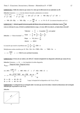 Tema 3 – Ecuaciones, Inecuaciones y Sistemas – Matemáticas B – 4º ESO                                                         12

EJERCICIO 6 : Halla dos números que sumen 14 y tales que la diferencia de sus cuadrados sea 28.

Solución: Llamamos x e y a los dos números buscados y planteamos un sistema:
 x  y  14        x  14  y                 2    2                       2 2
                                  14  y   y  28  196  28 y  y  y  28                         
x 2  y 2  28    x 2  y 2  28 

                                                            168
 196  28  28 y           168  28y             y          6          x  14  6  8 Los números buscados son 8 y 6.
                                                             28
                                                                                                              3
EJERCICIO 7 : Antonio gastó la tercera parte del dinero de una herencia en un televisor nuevo,                  del
                                                                                                              5
resto en reformar la casa, el 10 de la cantidad inicial en ropa y el resto, 260 €, los ahorró. ¿Cuánto dinero heredó?

                                                               x                      2
                                        Televisor                      le quedan      x por gastar
                                                               3                      3
                                          3       2      6   2
                                        Casa de     x
                                                          x x
Solución: x  “dinero heredado”          5       3     15   5
                                                        x
                                  Ropa  10 0 0 de x 
                                                       10
                                  Ahorro  260 €

                                              x 2    x
La ecuación que resuelve el problema será:      x     260  x
                                              3 5   10
Multiplicamos ambos miembros por 30: 10 x  12 x  3 x  7 800  30 x                 7 800  5 x   

          7 800
    x                   x  1560 € es la cantidad heredada.
            5


EJERCICIO 8 : El área de un rombo es de 240 cm2. Calcula la longitud de las diagonales sabiendo que suman 46 cm.

Solución: Llamamos x y 46  x a las longitudes de ambas diagonales.
            Diagonal mayor  Diagonal menor
AROMBO 
                           2

             x 46  x 
Así: 240                       480  46 x  x 2           x 2  46 x  480  0     
                  2
                                                                   30
        46  2116  1920 46  196 46  14 
    x                         
               2             2       2    
                                                                   16
Si x  30  46  30  16
                                              Luego, la longitud de las diagonales es de 16 cm y 30 cm.
Si x  16  46  16  30

EJERCICIO 9 : La diagonal de un rectángulo mide 2 cm más que uno de los lados. Calcula las dimensiones del rectángulo
sabiendo que su perímetro es de 14 cm.

Solución:
 