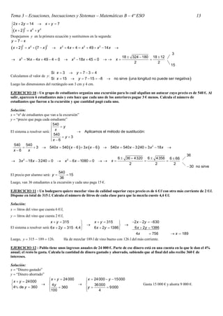 Tema 3 – Ecuaciones, Inecuaciones y Sistemas – Matemáticas B – 4º ESO                                                                13
2 x  2y  14  x  y  7

        2   2    2
x  2   x  y

Despejamos y en la primera ecuación y sustituimos en la segunda:
y 7x
        2                   2
x  2      x 2  7  x          x 2  4 x  4  x 2  49  x 2  14 x      
                                                                                                                     3
       2                                          2                                  18  324  180 18  12
    x  14 x  4 x  49  4  0               x  18x  45  0                x               
                                                                                           2           2
                                                                                                                   15

                                 Si x  3            y  73  4
Calculamos el valor de y:
                          Si x  15  y  7  15  8                           no sirve una longitud no puede ser negativa 
Luego las dimensiones del rectángulo son 3 cm y 4 cm.

EJERCICIO 10 : Un grupo de estudiantes organiza una excursión para lo cuál alquilan un autocar cuyo precio es de 540 €. Al
salir, aparecen 6 estudiantes más y esto hace que cada uno de los anteriores pague 3 € menos. Calcula el número de
estudiantes que fueron a la excursión y que cantidad pagó cada uno.

Solución:
x  “nº de estudiantes que van a la excursión”
y  “precio que paga cada estudiante”
                             540
                                 y
                            
El sistema a resolver será:  x               Aplicamos el método de sustitución:
                             540  y  3
                            x  6
                            
  540 540
               3  540 x  540 x  6   3 x x  6   540 x  540 x  3 240  3 x 2  18 x                  
  x 6      x
                                                                                                                              36
                                                                                   6  36  4320 6  4356 6  66 
    3 x 2  18 x  3 240  0              x 2  6 x  1080  0            x                        
                                                                                         2           2       2   
                                                                                                                              30 no sirve
                                540
El precio por alumno será: y         15
                                 36
Luego, van 36 estudiantes a la excursión y cada uno paga 15 €.

EJERCICIO 11 : Un bodeguero quiere mezclar vino de calidad superior cuyo precio es de 6 €/l con otro más corriente de 2 €/l.
Dispone en total de 315 l. Calcula el número de litros de cada clase para que la mezcla cueste 4,4 €/l.

Solución:
x  litros del vino que cuesta 6 €/l,
y  litros del vino que cuesta 2 €/l,
                                 x  y  315                      x  y  315            2 x  2y  630
                                                                                    
El sistema a resolver será: 6 x  2y  315  4,4              6 x  2y  1386              6 x  2y  1386
                                                                                       4x        756               x  189
Luego, y  315  189  126.              Ha de mezclar 189 l de vino bueno con 126 l del más corriente.

EJERCICIO 12 : Pablo tiene unos ingresos anuales de 24 000 €. Parte de ese dinero está en una cuenta en la que le dan el 4%
anual; el resto lo gasta. Calcula la cantidad de dinero gastado y ahorrado, sabiendo que al final del año recibe 360 € de
intereses.

Solución:
x  “Dinero gastado”
y  “Dinero ahorrado”
                                 x  y  24 000           x  24 000  y  15000
 x  y  24000                                          
                               4y                          36 000                            Gasta 15 000 € y ahorra 9 000 €.
4 de y  360                  100  360                y           9 000
                                                                 4
 