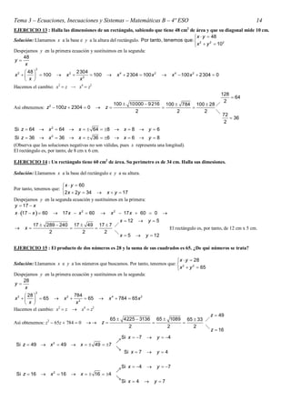 Tema 3 – Ecuaciones, Inecuaciones y Sistemas – Matemáticas B – 4º ESO                                                              14
EJERCICIO 13 : Halla las dimensiones de un rectángulo, sabiendo que tiene 48 cm2 de área y que su diagonal mide 10 cm.
                                                                                        x  y  48
Solución: Llamamos x a la base e y a la altura del rectángulo. Por tanto, tenemos que:  2      2   2
                                                                                        x  y  10
Despejamos y en la primera ecuación y sustituimos en la segunda:
    48
y
     x
           2
      48                         2304
x2        100          x2          100           x 4  2304  100 x 2           x 4  100 x 2  2304  0
      x                           x2
Hacemos el cambio: x2  z  x4  z2
                                                                                                                    128
                                                                                                                         64
                                                                                                                     2
                                                       100  10000  9 216 100  784 100  28 
Así obtenemos: z 2  100z  2304  0            z                                
                                                               2                2       2     
                                                                                                                    72
                                                                                                                        36
                                                                                                                     2
Si z  64  x 2  64  x   64  8  x  8  y  6
 Si z  36  x 2  36  x   36  6  x  6  y  8
Observa que las soluciones negativas no son válidas, pues x representa una longitud.
El rectángulo es, por tanto, de 8 cm x 6 cm.

EJERCICIO 14 : Un rectángulo tiene 60 cm2 de área. Su perímetro es de 34 cm. Halla sus dimesiones.

Solución: Llamamos x a la base del rectángulo e y a su altura.

                         x  y  60
Por tanto, tenemos que: 
                        2 x  2y  34  x  y  17
Despejamos y en la segunda ecuación y sustituimos en la primera:
y  17  x
x  17  x   60  17 x  x 2  60  x 2  17 x  60  0                         
                                                          x  12          y 5
        17  289  240 17  49 17  7 
    x                                                                              El rectángulo es, por tanto, de 12 cm x 5 cm.
              2            2     2    
                                                          x 5           y  12

EJERCICIO 15 : El producto de dos números es 28 y la suma de sus cuadrados es 65. ¿De qué números se trata?

                                                                              x  y  28
Solución: Llamamos x e y a los números que buscamos. Por tanto, tenemos que:  2      2
                                                                              x  y  65
Despejamos y en la primera ecuación y sustituimos en la segunda:
    28
y
     x
          2
       28               784
x 2     65  x 2  2  65                       x 4  784  65 x 2
       x                 x
Hacemos el cambio: x2  z  x4  z2
                                                                                                            z  49
                                                     65  4225  3136 65  1089 65  33 
Así obtenemos: z2  65z  784  0             z                            
                                                            2             2        2    
                                                                                                            z  16
                                                            Si x  7          y  4
                    2                                   
 Si z  49  x  49  x   49  7
                                                        
                                                             Si x  7          y 4

                                                            Si x  4          y  7
                    2                                   
 Si z  16       x  16           x   16  4
                                                        
                                                            Si x  4         y 7
 