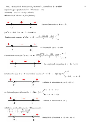 Tema 3 – Ecuaciones, Inecuaciones y Sistemas – Matemáticas B – 4º ESO                                                             16
i) Igualamos, por separado, numerador y denominador a cero:
Numerador: x + 2 = 0  x = -2 (Lo pintamos)
Denominador: x2 = 0  x = 0 (No lo pintamos)




                                                                Por tanto, la solución es       ,  2.


j) x 2  3 x  6  8  2 x          x 2  5 x  14  0
                                                                                           2
                                 2           5  25  56 5  9 
Resolvemos la ecuación x  5 x  14  0: x              
                                                  2         2    
                                                                                          7



                                                               La solución será: (-,-7)  (2,+)


                                                                                                   x 1
                                                          3  9  16 3  25 3  5 
k) Resolvemos la ecuación x2  3x  4  0: x                               
                                                               2          2     2    
                                                                                                  x  4


                                                                       La solución de la inecuación es , 4  1, 



                                                                                                            x0
                             2                                     2                                    
l) Hallamos las raíces de x  3x resolviendo la ecuación: x  3 x  0                 x x  3   0
                                                                                                        
                                                                                                            x 3  0      x 3


                                                                 La solución de la inecuación es , 0  3, .



                                                                       x 2  0      x2
                                                                 
m) Hallamos las raíces de la ecuación: x  2 x  1  0
                                                                 
                                                                       x 1 0    x  1


                                                                 La solución de la inecuación es 1, 2.



n) Hallamos las raíces del numerador y del denominador:
   x  1  0  x  1 (No se coge)
   x  3  0  x  3 (No se coge)


                                                                 La solución de la inecuación es (, 1)  (3, ).
 