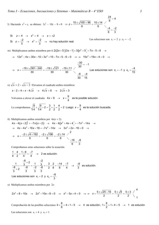 Tema 3 – Ecuaciones, Inecuaciones y Sistemas – Matemáticas B – 4º ESO                                                                         3
                                                                                                             24
                                                                                                                4
                                                                                                             6
                                                                           10  100  96 10  14 
l) Haciendo x2  z, se obtiene: 3z2  10z  8  0  z                                  
                                                                                 6          6    
                                                                                                             4 2
                                                                                                               
                                                                                                             6   3
     Si        z4          x2  4              x  2
                  2                 2                                                     Las soluciones son x1  2 y x2  2.
     Si    z                x2                  no hay solución real.
                  3                  3

m) Multiplicamos ambos miembros por 6: 2 2x  5 3 x  1  3 x 2  5   7 x  5  6                

       12x 2  4 x  30 x  10  3 x 2  15  7 x  5  6  0                   15x 2  19 x  4  0      

                                                                                 30
                                                                                      1
                                                                                 30
                    19  361  240 19  121 19  11                                                                            4
              x                                                                         Las soluciones son x1  1 y x2          .
                          30            30      30                                                                                15
                                                                                 8 4
                                                                                   
                                                                                 30 15

n)        x  2  x  2 Elevamos al cuadrado ambos miembros:
      x 2  4 x4 x                    4 x 6            2 x 3

                                                                       9
     Volvemos a elevar al cuadrado: 4 x  9                     x        es la posible solución.
                                                                       4

                                 9   9      3 1 4              9
     Lo comprobamos:                   2     2 Luego x    es la solución buscada.
                                 4   4      2 2 2              4


ñ) Multiplicamos ambos miembros por 4x(x  2):
                         2
      4 x  4 x  2   7 x x  2                                     
                                                      4 x  4 x 2  4x  4  7 x 2  14 x    
              4 x  4 x 2  16 x  16  7 x 2  14 x
                                                   3 x 2  2x  16  0
                                                                                       
                                                          2
             2  4  192 2  196 2  14 
      x                                
                  6                6           6       
                                                          16 8
                                                               
                                                            6     3
     Comprobamos estas soluciones sobre la ecuación:
      1 4 1  8 7
                                      2 es solución.
      4 2   4    4
               8            2
                  2
         1              1          3 2 14 7                                    8
              3          3                                                 es solución.
      8         8    2 8       2 8      8   4                                3
          2
       3         3      3    3
                                       8
      Las soluciones son x1  2 y x2     .
                                       3

o) Multiplicamos ambos miembros por 2x:
                                                                                                                                          4
           2                          2                            2                             5  25  16 5  9 5  3
      2 x  8  10x              2x  10x  8  0               x  5x  4  0            x                 
                                                                                                     2          2    2
                                                                                                                                          1

                                                                8                                           8
     Comprobación de las posibles soluciones: 4                   4 1 5          4 es solución ; 1       1 4  5    1 es solución
                                                                8                                           2
     Las soluciones son x1  4 y x2  1.
 