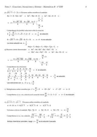 Tema 3 – Ecuaciones, Inecuaciones y Sistemas – Matemáticas B – 4º ESO                                                           4

p)    6x  1  3  2 x  Elevamos ambos miembros al cuadrado:
     6x  1  9  12x  4 x 2 4 x 2  18 x  8  0  2 x 2  9 x  4  0
                                                                                                  
                                                 2 1
                                                   
                                                 4 2
             9  81  32 9  49 9  7
         x                       
                 4          4           4
                                                16
                                                    4
                                                 4
     Comprobamos las posibles soluciones sobre la ecuación:
       1    6                                     1
     2       1  1 4  1 2  3  x             es solución
       2    2                                     2

     8  24  1  8  25  8  5  13                   x  4 no es solución
                                      1
     La única solución es x            .
                                      2
                                            4 x x  1  8 x x  1  15 x  1x  1 
q) Hacemos común denominador:                   4 x 2  4 x  8 x 2  8 x  15 x 2  15       
                                                     2              2                      2
                                             12 x  4 x  15 x  15                3 x  4 x  15  0         

                                                                   18
                                                                      3
                                                                    6
               4  16  180 4  196 4  14 
         x                      
                    6          6      6    
                                                                 10 5
                                                                    
                                                                  6   3
     Comprobamos las soluciones:
       3     6    3 6 3  12 15
                                   3 es solución.
     3 1 3 1 4 2           4      4
       5     10       5     10
                           
        3  3  3  3  5  10  20  10  30  15                                    
                                                                                               5
                                                                                                 es solución.
     5      5         2      8   2 8     8      8     4                                      3
         1     1         
      3       3         3      3
                                      5
     Las soluciones son x1  3 y x2     .
                                      3

                                                         81
r) Multiplicamos ambos miembros por x3:                    3         81  3x3               x 3  27        x 3
                                                         x3
                                                                        81
     Comprobamos si es, o no, solución en la ecuación inicial:             1 3 1 2                    x  3 es solución
                                                                        27


s)    x  4  3  x 1          Elevamos ambos miembros al cuadrado:

     x  4  9  x  1 6 x  1               6 x 1  4           3 x 1  2

                                                                                                                   13
     Volvemos a elevar al cuadrado: 9 x  1  4                 9x  9  4         9 x  13              x
                                                                                                                    9

                                                  13           49 7                  13          4    2 7
     Comprobamos si es, o no, solución:              4                   ; 3        1  3    3 
                                                   9           9   3                  9          9    3 3
                                                          13
     Ambos miembros coinciden, luego x                      es la solución buscada.
                                                           9
 