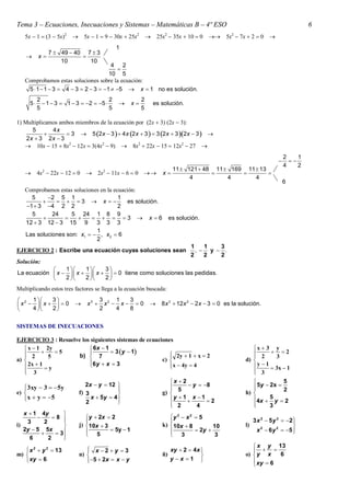 Tema 3 – Ecuaciones, Inecuaciones y Sistemas – Matemáticas B – 4º ESO                                                             6
   5x  1  3  5x2  5x  1  9  30x  25x2  25x2  35x  10  0  5x2  7x  2  0 
                                            1
               7  49  40 7  3
         x              
                   10       10
                                       4 2
                                         
                                      10 5
   Comprobamos estas soluciones sobre la ecuación:
    5  1  1  3  4  3  2  3  1  5  x  1 no es solución.
          2                             2               2
     5      1  3  1  3  2  5            x       es solución.
          5                             5               5

1) Multiplicamos ambos miembros de la ecuación por 2x  3 2x  3:
      5       4x
                   3  5 2 x  3   4 x 2 x  3   3 2 x  3 2x  3  
    2x  3 2x  3
    10x  15  8x2  12x  34x2  9  8x2  22x  15  12x2  27 
                                                                                                                         2    1
                                                                                                                          
                                                                                                                         4    2
                                                                      11  121  48 11  169 11  13
         4x2  22x  12  0    2x2  11x  6  0            x                                 
                                                                            4           4       4
                                                                                                                         6
   Comprobamos estas soluciones en la ecuación:
     5     2 5 1                       1
               3  x                  es solución.
   1  3 4 2 2                        2
     5       24     5 24 1 8 9
                            3  x 6                          es solución.
   12  3 12  3 15 9         3 3 3
                              1
   Las soluciones son: x1   , x2  6
                              2
                                                                             1    1   3
EJERCICIO 2 : Escribe una ecuación cuyas soluciones sean                       ,  y  .
                                                                             2    2   2
Solución:
                1    1    3
La ecuación  x   x   x    0 tiene como soluciones las pedidas.
                2    2    2
Multiplicando estos tres factores se llega a la ecuación buscada:
 2 1     3                        3 2 1   3
 x   x    0            x3      x  x 0              8 x 3  12 x 2  2 x  3  0 es la solución.
    4    2                        2    4  8


SISTEMAS DE INECUACIONES

EJERCICIO 3 : Resuelve los siguientes sistemas de ecuaciones
    x  1 2y               6x  1                                                                     x  3 y
               5                 3 y  1             2y  1  x  2                                    2
    2        5       b)  7                                                                            2       3
a)                        6 y  x  3                 c)                                          d) 
    2x  1                                                x  4y  4
                                                                                                        y 1
             y                                                                                                 3x  1
    3
                                                                                                        3
                                                                                                        
                                                           x  2                                                  5
                         2x  y  12                              y  8                              5y  2x  2
   3xy  3  5y                                                                                     
e)                   f) 3                             g)  5                                       h) 
    x  y  5          2
                            x  5y  4 
                                                          y  1  x  1  2                            4x  5 y  2
                                                            2
                                                                       4                               
                                                                                                              3
   x  1 4y         
               8       y  2x  2                      y 2  x 2  5
     3      2                                                                                          3 x 2  5 y 2  2 
                                                                                                                             
i)                   j)  10x  3                      k)  10x  8         10                      l)       2       2      
   2y  5 5x                         5y  1                          2y                                 x  6 y  5    
                 3     5
                                                           3                3
      6       2     
                    
                                                                                                         x y 13
    x 2  y 2  13            x 2  y  3
                                                                    xy  2  4x                         
m)                        n)                                  ñ)                                  o)  y x    6
    xy  6                    5  2 x  x  y
                                                                    y x 1                            xy  6
                                                                                                        
 