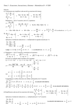 Tema 3 – Ecuaciones, Inecuaciones y Sistemas – Matemáticas B – 4º ESO                                                     7

Solución:
a Comenzamos por simplificar cada una de las ecuaciones del sistema:
    x  1 2y                                                        
               5
     2       5          5 x  1  4y  50         5 x  4 y  55 
                                                                      
                                                                  
    2x  1                  2x  1  3y              2 x  3 y  1
           y
      3            
                                             
                                                                     
                                                                      
   Despejamos y de la 1ª ecuación y de la 2ª, e igualamos:
        5 x  55 
    y            
             4          5 x  55 2 x  1
                                              3 5 x  55   4 2 x  1 
        2x  1              4          3
    y
           3      
                  
                                                             161               2  7  1 15
      15 x  165  8 x  4  161  23 x  x                    7  y                   5 La solución es: x  7, y  5
                                                              23                   3      3
b) 6x  1                                                              
            3 y  1     6 x  1  21y  21          6 x  21y  20 
      7                                                              
                               x  6y  3                 x  6y  3 
    6y  x  3                                                         
   Aplicamos el método de reducción en x multiplicando la segunda ecuación por 6:
     6 x  21y  20
    6 x  36 y  18
                                   38             2
           57 y  38       y            y
                                   57             3
                               2                                                  2
   Luego: x  3  6y  3  6     3  4  1       La solución es: x  1, y 
                               3                                                  3
c Despejamos x de la 2ª ecuación y sustituimos en la primera:
     2y  1  x  2
                            2y  1  x  2
                                                  2y  1  4 y  4  2    2y  1  2  4 y
      x  4y  4            x  4y  4   
   Elevamos al cuadrado ambos miembros de la igualdad:
   2y  1  2  4y2  2y  1  4  16y  16y2  16y2  14y  3  0
                                                       16      1
                                                         
                                                       32      2
        14  196  192 14  4 14  2
   y                                 
                32              32           32
                                                       12      3
                                                         
                                                       32      8
              1              1
        y        x  4     4  2  4  2
              2              2
   Así:
              3             3           3       5
        y        x  4    4    4 
              8               8         2       2
   Comprobamos si ambas soluciones son válidas sustituyendo en la 1ª ecuación:
       1                                              1
     2    1  2  0  2  2         x  2, y         es solución del sistema.
       2                                              2
       3       5   3     5            1 5 1 5                               5        3
     2    1     1                 32                    x     , y       no es solución del sistema.
        8      2   4     2            4 2 2 2                               2        8
                                                         x 3 y                                                     
                                                                2
                                                           2    3           3 x  3   2y  12        3x  2y  3
                                                                                                                      
d) Simplificamos cada una de las ecuaciones del sistema:                                                          
                                                         y 1                  y  1  3 3 x  1        9x  y  2 
                                                               3 x  1
                                                           3           
                                                                                                  
                                                                                                                     
                                                                                                                      
    Aplicamos el método de reducción en y, multiplicando por 2 la 2ª ecuación:
    3 x  2y  3
                                                                                                                   1
   18 x  2y  4                                                                 La solución del sistema es: x      , y 1
                              7              1                1                                                    3
    21x       7        x            x           y 9     2  32 1
                              21             3                3
 