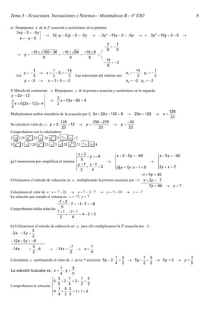 Tema 3 – Ecuaciones, Inecuaciones y Sistemas – Matemáticas B – 4º ESO                                                      8

e Despejamos x de la 2ª ecuación y sustituimos en la primera:
   3 xy  3  5 y                                          2
                     3  y  5 y  3  5 y   3y  15y  3  5 y                       3 y 2  10 y  3  0   
      x  y  5 
                                                                  2    1
                                                                   
                                                                  6    3
              10  100  36 10  64 10  8
        y                                 
                    6            6      6
                                                                  18
                                                                     3
                                                                   6
             1      1         14                                                14          1
         y    x  5                                                     x1  
                                                                                   ; y1  
   Así:      3      3          3          Las soluciones del sistema son:        3          3
        y  3  x  3  5  2                                           x2  2; y 2  3

f) Método de sustitución  Despejamos y de la primera ecuación y sustituimos en la segunda:
 y  2 x  12           
                           3
 3                          x  10 x  60  4
   x  5 2x  12   4    2
 2                      
                                                                                                             128
Multiplicamos ambos miembros de la ecuación por 2: 3 x  20 x  120  8               23 x  128      x
                                                                                                              23
                              128                     256  276                  20
Se calcula el valor de y : y  2  12          y                        y
                               23                        23                      23
Comprobamos con la calculadora:
2  128 ab/c 23  20 ab/c 3 /  12
3 ab/c 2  128 ab/c 23  5  20 ab/c 23 /  4

                                          x  2                        x  2  5 y  40           x  5 y  42
                                                 y  8
                                                                                                  
g) Comenzamos por simplificar el sistema:  5                                                    
                                          y  1  x 1  2            2 y  1  x  1  8         2 y  x  7
                                           2
                                                   4                                            
                                                                                    x  5 y  42
Utilizaremos el método de reducción en x, multiplicando la primera ecuación por 1: x  2y  7
                                                                                         7 y  49          y 7
Calculamos el valor de x: x  7  2y  x  7  2 · 7  x  7  14  x  7
La solución que cumple el sistema es: x  7, y  7
                               7  2
                                       7  1  7  8
                                  5
Comprobamos dicha solución:
                               7  1 7  1
                                             42  2
                                 2      4

h) Utilizaremos el método de reducción en y; para ello multiplicamos la 2ª ecuación por 3:
              5
2 x  5 y 
              2
12 x  5 y  6
              5                      7             1
14 x         6        14 x           x
              2                       2             4
                                                                       1 5       1 5                3
Calculamos y sustituyendo el valor de x en la 1ª ecuación: 5 y  2        5y     5y  3  y 
                                                                       4 2       2 2                5
                               1        3
La solución buscada es: x       , y
                               4        5
                          3          1       1 5
                         5  5  2  4  3  2  2
                         
Comprobamos la solución: 
                         4  1  5  3  1  1  2
                          4 3 5
                         
 