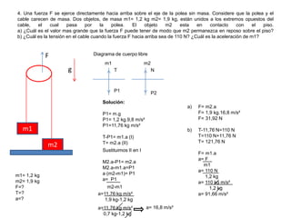 4. Una fuerza F se ejerce directamente hacia arriba sobre el eje de la polea sin masa. Considere que la polea y el
cable carecen de masa. Dos objetos, de masa m1= 1,2 kg m2= 1,9 kg, están unidos a los extremos opuestos del
cable, el cual pasa por la polea. El objeto m2 esta en contacto con el piso.
a) ¿Cuál es el valor mas grande que la fuerza F puede tener de modo que m2 permanezca en reposo sobre el piso?
b) ¿Cuál es la tensión en el cable cuando la fuerza F hacia arriba sea de 110 N? ¿Cuál es la aceleración de m1?
F
g
m1
m2
Diagrama de cuerpo libre
m1= 1,2 kg
m2= 1,9 kg
F=?
T=?
a=?
m1
T
P1 P2
N
m2
Solución:
P1= m.g
P1= 1,2 kg.9,8 m/s²
P1=11,76 kg m/s²
T-P1= m1.a (I)
T= m2.a (II)
Sustituimos II en I
M2.a-P1= m2.a
M2.a-m1.a=P1
a (m2-m1)= P1
a= P1
m2-m1
a=11,76 kg m/s²
1,9 kg-1,2 kg
a=11,76 kg m/s²
0,7 kg-1,2 kg
a= 16,8 m/s²
a) F= m2.a
F= 1,9 kg.16,8 m/s²
F= 31,92 N
b) T-11,76 N=110 N
T=110 N+11,76 N
T= 121,76 N
F= m1.a
a= F
m1
a= 110 N
1,2 kg
a= 110 kg m/s²
1,2 kg
a= 91,66 m/s²
 