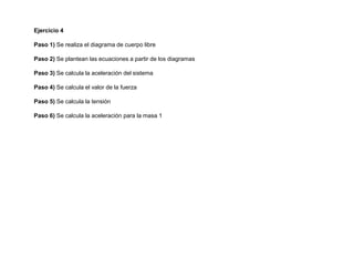 Ejercicio 4
Paso 1) Se realiza el diagrama de cuerpo libre
Paso 2) Se plantean las ecuaciones a partir de los diagramas
Paso 3) Se calcula la aceleración del sistema
Paso 4) Se calcula el valor de la fuerza
Paso 5) Se calcula la tensión
Paso 6) Se calcula la aceleración para la masa 1
 