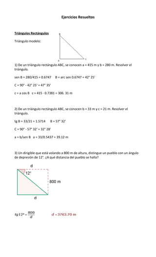 Ejercicios Resueltos

Triángulos Rectángulos
Triángulo modelo:

1) De un triángulo rectángulo ABC, se conocen a = 415 m y b = 280 m. Resolver el
triángulo.
sen B = 280/415 = 0.6747

B = arc sen 0.6747 = 42° 25′

C = 90° - 42° 25′ = 47° 35′
c = a cos B c = 415 · 0.7381 = 306. 31 m

2) De un triángulo rectángulo ABC, se conocen b = 33 m y c = 21 m. Resolver el
triángulo.
tg B = 33/21 = 1.5714

B = 57° 32′

C = 90° - 57° 32′ = 32° 28′
a = b/sen B a = 33/0.5437 = 39.12 m

3) Un dirigible que está volando a 800 m de altura, distingue un pueblo con un ángulo
de depresión de 12°. ¿A qué distancia del pueblo se halla?

 
