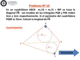 P
Q
R
S
2
3
PLANTEAMIENTO
Problema Nº 10
En un cuadrilátero ABCD mQ = mS = 90º se traza la
diagonal PR. Los inradios de los triángulos PQR y PRS miden
3cm y 2cm respectivamente. Si el perímetro del cuadrilátero
PQRS es 22cm. Calcule la longitud de PR
Resolución
 