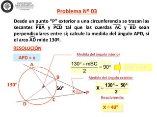 x
130°
A
C
B
D
X = 40°
2
50130
X

50°
Problema Nº 03
RESOLUCIÓN
P
Resolviendo:
APD = x
Medida del ángulo interior
Medida del ángulo exterior


90
2
mBC130
mBC = 50°
Desde un punto “P” exterior a una circunferencia se trazan las
secantes PBA y PCD tal que las cuerdas AC y BD sean
perpendiculares entre sí; calcule la medida del ángulo APD, si
el arco AD mide 130º.
 