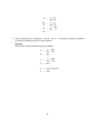 Xd
=
I
2P∗
X
/
d
dI
dXd
dI
=
I
2PX
/
I
Xd
ηX,I =
1
2PX
⋅
I2PX
I
ηX,I = 1
3. Ahora suponga que conoce lo siguiente: I = 6561; PX = 81; y PY = 54. Calcule las cantidades de equilibrio
y encuentre la utilidad que obtiene en dicho equilibrio.
Respuesta
Para calcular lo pedido simplemente hay que reemplazar:
X∗
=
I
2P∗
X
=
6561
2 ⋅ 81
X∗
= 40,5
Y∗
=
I
2P∗
Y
=
6561
2 ⋅ 54
Y∗
= 60,75
U∗
= (40,5)1/3
(60,75)2/3
U∗
= 53,07
10
 
