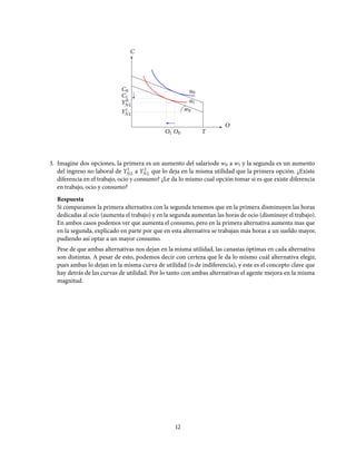 Y0
NL
TO1 O0
O
C
w0
u0
Y1
NL
u1
C0
C1
3. Imagine dos opciones, la primera es un aumento del salariode w0 a w1 y la segunda es un aumento
del ingreso no laboral de Y1
NL a Y2
NL que lo deja en la misma utilidad que la primera opción. ¿Existe
diferencia en el trabajo, ocio y consumo? ¿Le da lo mismo cual opción tomar si es que existe diferencia
en trabajo, ocio y consumo?
Respuesta
Si comparamos la primera alternativa con la segunda tenemos que en la primera disminuyen las horas
dedicadas al ocio (aumenta el trabajo) y en la segunda aumentan las horas de ocio (disminuye el trabajo).
En ambos casos podemos ver que aumenta el consumo, pero en la primera alternativa aumenta mas que
en la segunda, explicado en parte por que en esta alternativa se trabajan más horas a un sueldo mayor,
pudiendo así optar a un mayor consumo.
Pese de que ambas alternativas nos dejan en la misma utilidad, las canastas óptimas en cada alternativa
son distintas. A pesar de esto, podemos decir con certeza que le da lo mismo cuál alternativa elegir,
pues ambas lo dejan en la misma curva de utilidad (o de indiferencia), y este es el concepto clave que
hay detrás de las curvas de utilidad. Por lo tanto con ambas alternativas el agente mejora en la misma
magnitud.
12
 