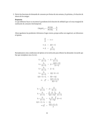 2. Derive las funciones de demanda de consumo por fiestas de esta semana y la próxima, y la función de
ahorro de los amigos.
Respuesta
Lo que debemos hacer es encontrar la pendiente de la función de utilidad (que es la tasa marginal de
sustitución de consumo intertemporal).
TMдSC2,1 = −
∂U/∂ f1
∂U/∂ f2
= −
f2
f1
Ahora igualamos las pendientes (obviamos el signo menos, porque ambas son negativas), así obtenemos
el óptimo.
f2
f1
= 1 + r
⇒ f2 = f1(1 + r)
⇒ f1 =
f2
(1 + r)
Reemplazamos estas condiciones de óptimo en la restricción para obtener las demandas (recuerde que
hay que reemplazar una a la vez).
I1 +
I2
(1 + r)
= f1 +
f2
(1 + r)
I1 +
I2
(1 + r)
= f1 +
(f1(1 + r))
(1 + r)
I1 +
I2
(1 + r)
= f1 + f1
I1 +
I2
(1 + r)
= 2f1/ ⋅ (1 + r)
I1(1 + r) + I2 = 2(1 + r)f1
⇒ f d
1 =
I1(1 + r) + I2
2(1 + r)
I1 +
I2
(1 + r)
= f1 +
f2
(1 + r)
I1 +
I2
(1 + r)
= (
f2
(1 + r)
) +
f2
(1 + r)
I1 +
I2
(1 + r)
= 2
f2
(1 + r)
/ ⋅ (1 + r)
I1(1 + r) + I2 = 2f2
⇒ f d
2 =
I1(1 + r) + I2
2
16
 